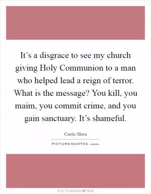 It’s a disgrace to see my church giving Holy Communion to a man who helped lead a reign of terror. What is the message? You kill, you maim, you commit crime, and you gain sanctuary. It’s shameful Picture Quote #1