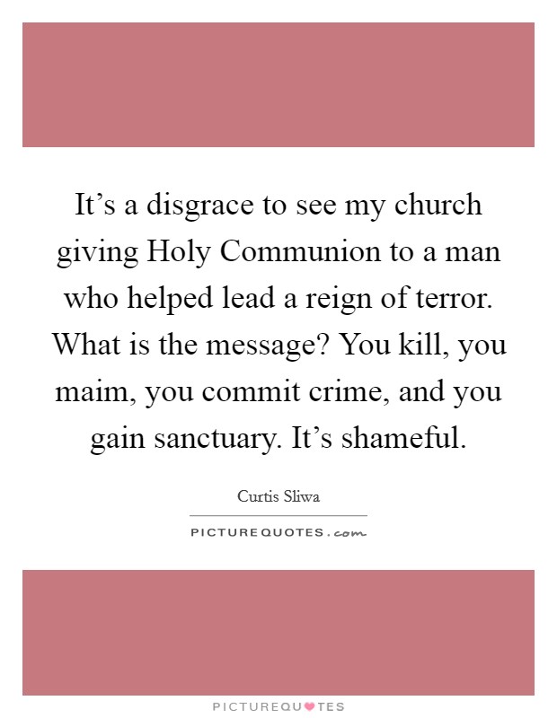 It's a disgrace to see my church giving Holy Communion to a man who helped lead a reign of terror. What is the message? You kill, you maim, you commit crime, and you gain sanctuary. It's shameful Picture Quote #1