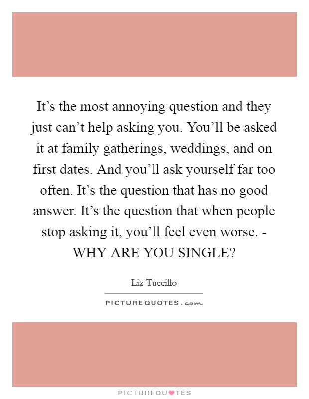 It's the most annoying question and they just can't help asking you. You'll be asked it at family gatherings, weddings, and on first dates. And you'll ask yourself far too often. It's the question that has no good answer. It's the question that when people stop asking it, you'll feel even worse. - WHY ARE YOU SINGLE? Picture Quote #1