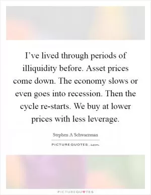 I’ve lived through periods of illiquidity before. Asset prices come down. The economy slows or even goes into recession. Then the cycle re-starts. We buy at lower prices with less leverage Picture Quote #1