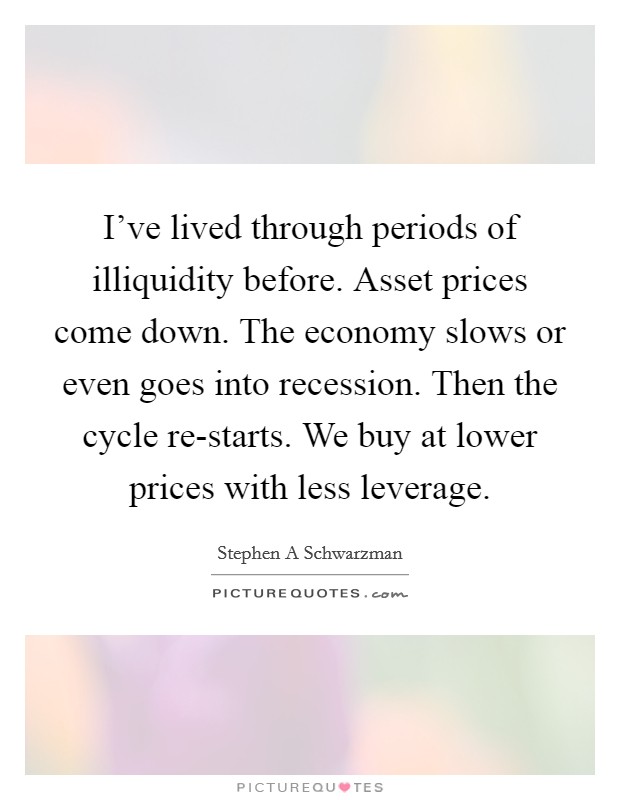 I've lived through periods of illiquidity before. Asset prices come down. The economy slows or even goes into recession. Then the cycle re-starts. We buy at lower prices with less leverage Picture Quote #1