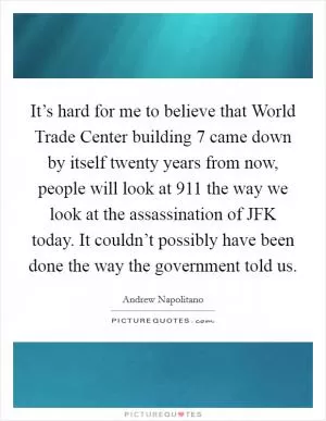 It’s hard for me to believe that World Trade Center building 7 came down by itself twenty years from now, people will look at 911 the way we look at the assassination of JFK today. It couldn’t possibly have been done the way the government told us Picture Quote #1