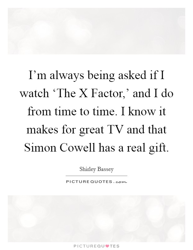 I'm always being asked if I watch ‘The X Factor,' and I do from time to time. I know it makes for great TV and that Simon Cowell has a real gift Picture Quote #1