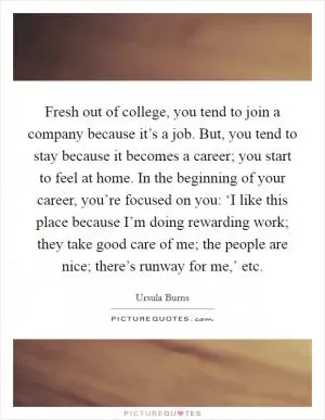 Fresh out of college, you tend to join a company because it’s a job. But, you tend to stay because it becomes a career; you start to feel at home. In the beginning of your career, you’re focused on you: ‘I like this place because I’m doing rewarding work; they take good care of me; the people are nice; there’s runway for me,’ etc Picture Quote #1