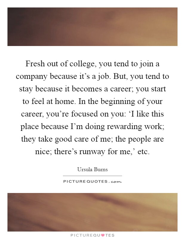 Fresh out of college, you tend to join a company because it's a job. But, you tend to stay because it becomes a career; you start to feel at home. In the beginning of your career, you're focused on you: ‘I like this place because I'm doing rewarding work; they take good care of me; the people are nice; there's runway for me,' etc Picture Quote #1