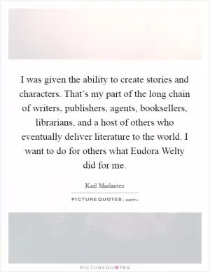 I was given the ability to create stories and characters. That’s my part of the long chain of writers, publishers, agents, booksellers, librarians, and a host of others who eventually deliver literature to the world. I want to do for others what Eudora Welty did for me Picture Quote #1