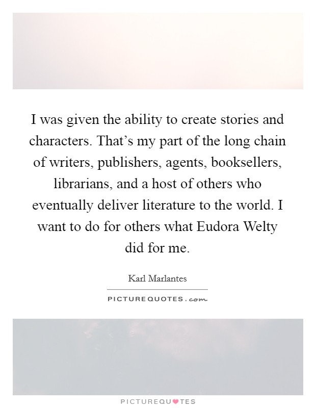 I was given the ability to create stories and characters. That's my part of the long chain of writers, publishers, agents, booksellers, librarians, and a host of others who eventually deliver literature to the world. I want to do for others what Eudora Welty did for me Picture Quote #1
