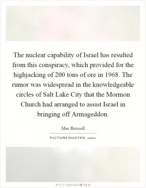 The nuclear capability of Israel has resulted from this conspiracy, which provided for the highjacking of 200 tons of ore in 1968. The rumor was widespread in the knowledgeable circles of Salt Lake City that the Mormon Church had arranged to assist Israel in bringing off Armageddon Picture Quote #1