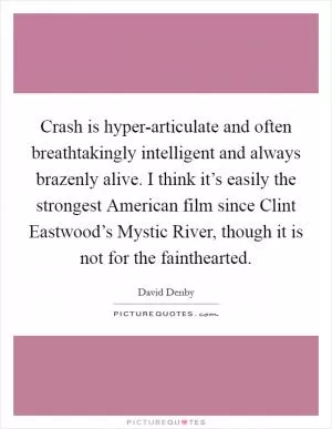 Crash is hyper-articulate and often breathtakingly intelligent and always brazenly alive. I think it’s easily the strongest American film since Clint Eastwood’s Mystic River, though it is not for the fainthearted Picture Quote #1