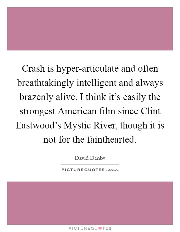 Crash is hyper-articulate and often breathtakingly intelligent and always brazenly alive. I think it's easily the strongest American film since Clint Eastwood's Mystic River, though it is not for the fainthearted Picture Quote #1
