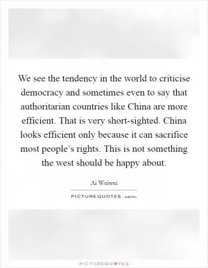 We see the tendency in the world to criticise democracy and sometimes even to say that authoritarian countries like China are more efficient. That is very short-sighted. China looks efficient only because it can sacrifice most people’s rights. This is not something the west should be happy about Picture Quote #1