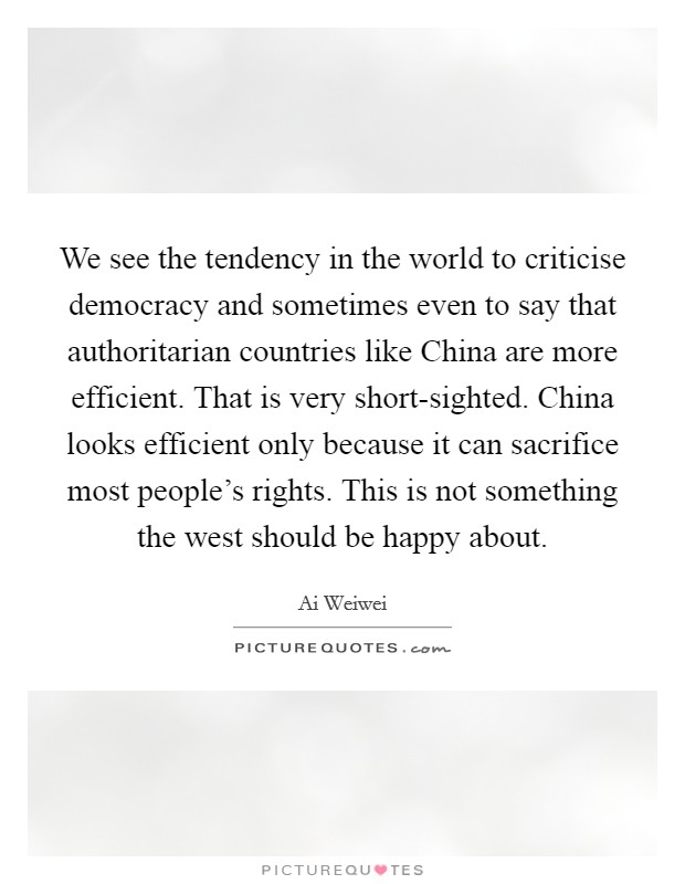 We see the tendency in the world to criticise democracy and sometimes even to say that authoritarian countries like China are more efficient. That is very short-sighted. China looks efficient only because it can sacrifice most people's rights. This is not something the west should be happy about Picture Quote #1