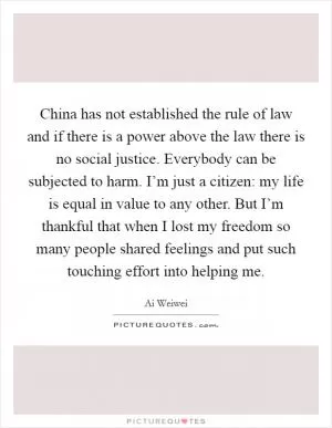 China has not established the rule of law and if there is a power above the law there is no social justice. Everybody can be subjected to harm. I’m just a citizen: my life is equal in value to any other. But I’m thankful that when I lost my freedom so many people shared feelings and put such touching effort into helping me Picture Quote #1