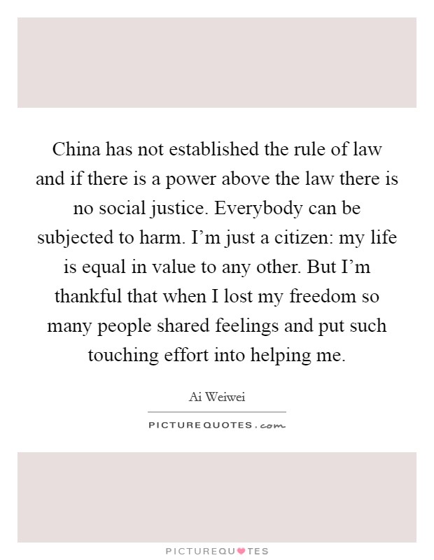 China has not established the rule of law and if there is a power above the law there is no social justice. Everybody can be subjected to harm. I'm just a citizen: my life is equal in value to any other. But I'm thankful that when I lost my freedom so many people shared feelings and put such touching effort into helping me Picture Quote #1