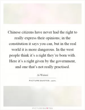 Chinese citizens have never had the right to really express their opinions; in the constitution it says you can, but in the real world it is more dangerous. In the west people think it’s a right they’re born with. Here it’s a right given by the government, and one that’s not really practised Picture Quote #1