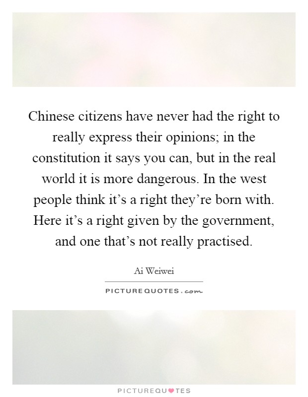 Chinese citizens have never had the right to really express their opinions; in the constitution it says you can, but in the real world it is more dangerous. In the west people think it's a right they're born with. Here it's a right given by the government, and one that's not really practised Picture Quote #1