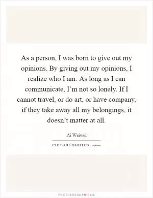 As a person, I was born to give out my opinions. By giving out my opinions, I realize who I am. As long as I can communicate, I’m not so lonely. If I cannot travel, or do art, or have company, if they take away all my belongings, it doesn’t matter at all Picture Quote #1