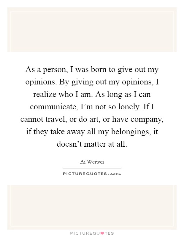As a person, I was born to give out my opinions. By giving out my opinions, I realize who I am. As long as I can communicate, I'm not so lonely. If I cannot travel, or do art, or have company, if they take away all my belongings, it doesn't matter at all Picture Quote #1