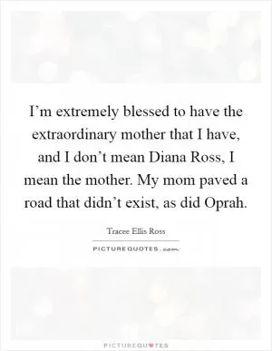 I’m extremely blessed to have the extraordinary mother that I have, and I don’t mean Diana Ross, I mean the mother. My mom paved a road that didn’t exist, as did Oprah Picture Quote #1