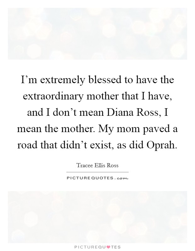 I'm extremely blessed to have the extraordinary mother that I have, and I don't mean Diana Ross, I mean the mother. My mom paved a road that didn't exist, as did Oprah Picture Quote #1