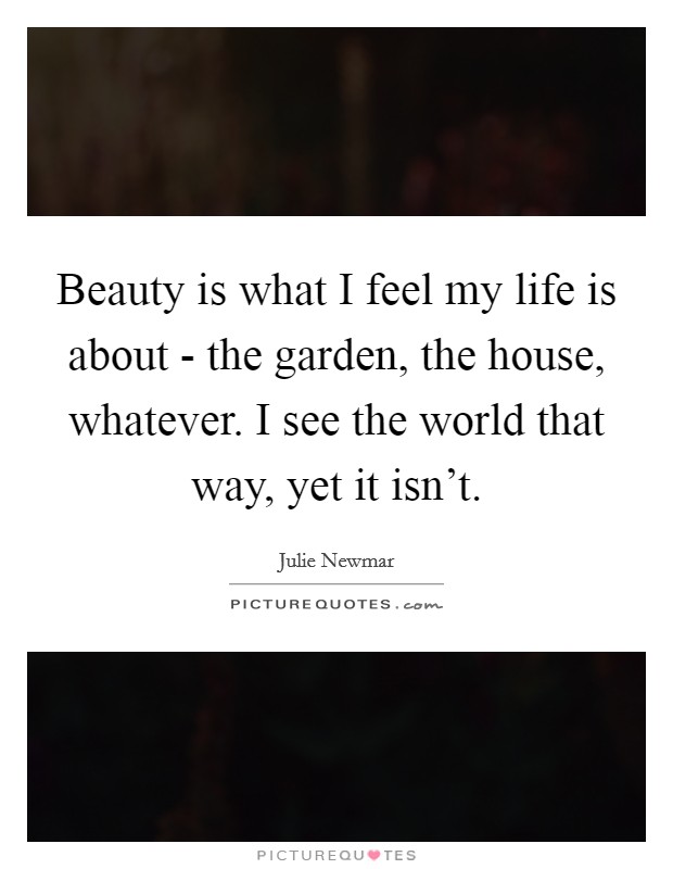 Beauty is what I feel my life is about - the garden, the house, whatever. I see the world that way, yet it isn't Picture Quote #1