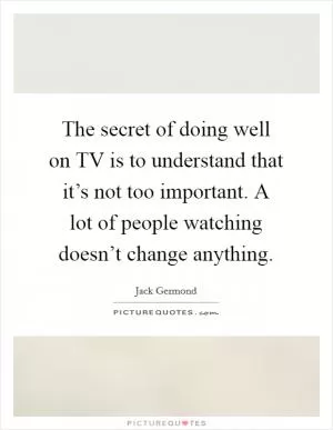 The secret of doing well on TV is to understand that it’s not too important. A lot of people watching doesn’t change anything Picture Quote #1