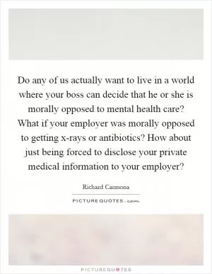 Do any of us actually want to live in a world where your boss can decide that he or she is morally opposed to mental health care? What if your employer was morally opposed to getting x-rays or antibiotics? How about just being forced to disclose your private medical information to your employer? Picture Quote #1
