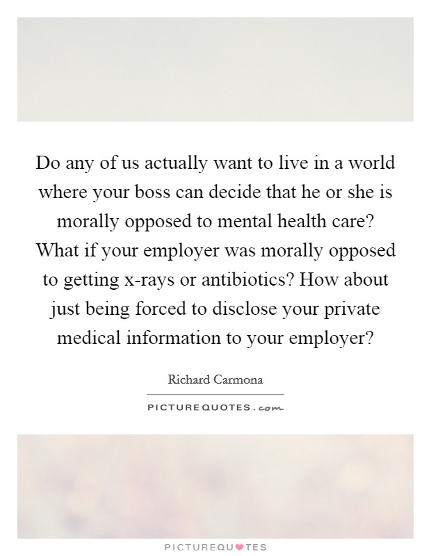 Do any of us actually want to live in a world where your boss can decide that he or she is morally opposed to mental health care? What if your employer was morally opposed to getting x-rays or antibiotics? How about just being forced to disclose your private medical information to your employer? Picture Quote #1