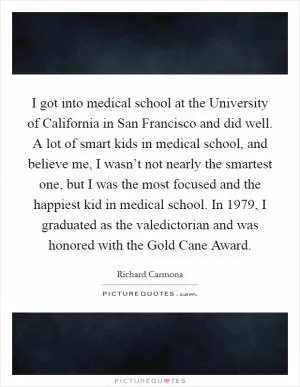I got into medical school at the University of California in San Francisco and did well. A lot of smart kids in medical school, and believe me, I wasn’t not nearly the smartest one, but I was the most focused and the happiest kid in medical school. In 1979, I graduated as the valedictorian and was honored with the Gold Cane Award Picture Quote #1