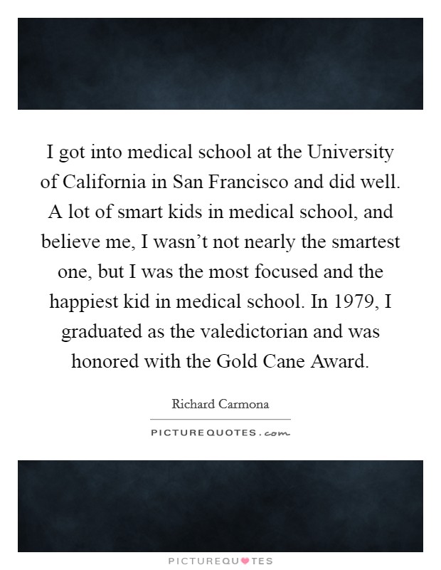 I got into medical school at the University of California in San Francisco and did well. A lot of smart kids in medical school, and believe me, I wasn't not nearly the smartest one, but I was the most focused and the happiest kid in medical school. In 1979, I graduated as the valedictorian and was honored with the Gold Cane Award Picture Quote #1
