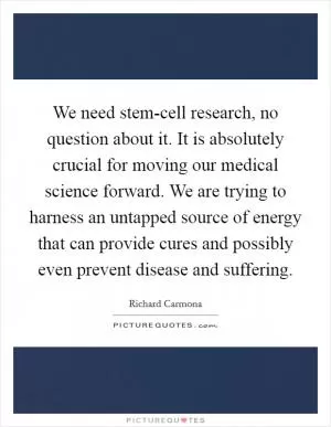 We need stem-cell research, no question about it. It is absolutely crucial for moving our medical science forward. We are trying to harness an untapped source of energy that can provide cures and possibly even prevent disease and suffering Picture Quote #1