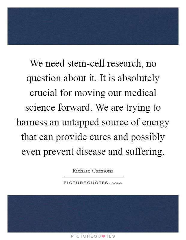 We need stem-cell research, no question about it. It is absolutely crucial for moving our medical science forward. We are trying to harness an untapped source of energy that can provide cures and possibly even prevent disease and suffering Picture Quote #1