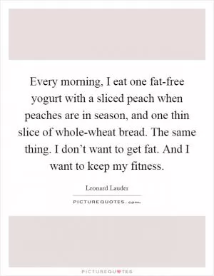 Every morning, I eat one fat-free yogurt with a sliced peach when peaches are in season, and one thin slice of whole-wheat bread. The same thing. I don’t want to get fat. And I want to keep my fitness Picture Quote #1