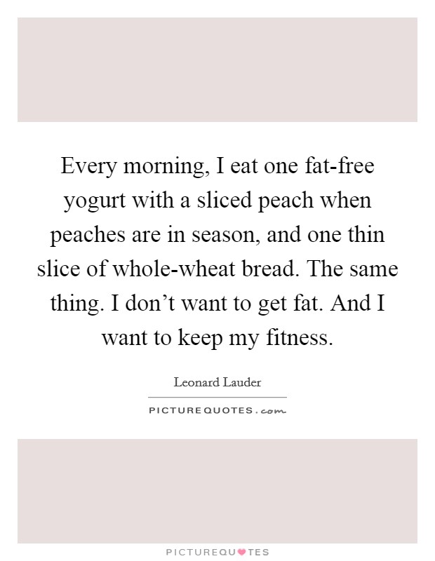 Every morning, I eat one fat-free yogurt with a sliced peach when peaches are in season, and one thin slice of whole-wheat bread. The same thing. I don't want to get fat. And I want to keep my fitness Picture Quote #1