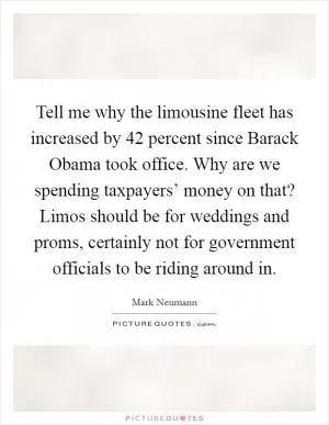 Tell me why the limousine fleet has increased by 42 percent since Barack Obama took office. Why are we spending taxpayers’ money on that? Limos should be for weddings and proms, certainly not for government officials to be riding around in Picture Quote #1