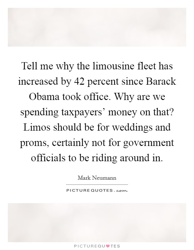 Tell me why the limousine fleet has increased by 42 percent since Barack Obama took office. Why are we spending taxpayers' money on that? Limos should be for weddings and proms, certainly not for government officials to be riding around in Picture Quote #1
