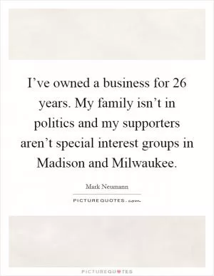 I’ve owned a business for 26 years. My family isn’t in politics and my supporters aren’t special interest groups in Madison and Milwaukee Picture Quote #1