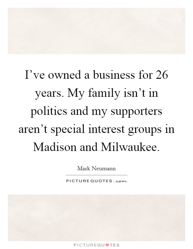 I've owned a business for 26 years. My family isn't in politics and my supporters aren't special interest groups in Madison and Milwaukee Picture Quote #1