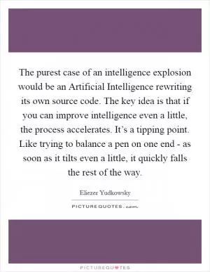 The purest case of an intelligence explosion would be an Artificial Intelligence rewriting its own source code. The key idea is that if you can improve intelligence even a little, the process accelerates. It’s a tipping point. Like trying to balance a pen on one end - as soon as it tilts even a little, it quickly falls the rest of the way Picture Quote #1