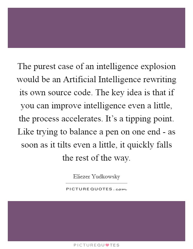 The purest case of an intelligence explosion would be an Artificial Intelligence rewriting its own source code. The key idea is that if you can improve intelligence even a little, the process accelerates. It's a tipping point. Like trying to balance a pen on one end - as soon as it tilts even a little, it quickly falls the rest of the way Picture Quote #1