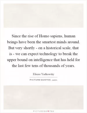Since the rise of Homo sapiens, human beings have been the smartest minds around. But very shortly - on a historical scale, that is - we can expect technology to break the upper bound on intelligence that has held for the last few tens of thousands of years Picture Quote #1