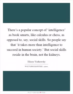 There’s a popular concept of ‘intelligence’ as book smarts, like calculus or chess, as opposed to, say, social skills. So people say that ‘it takes more than intelligence to succeed in human society.’ But social skills reside in the brain, not the kidneys Picture Quote #1