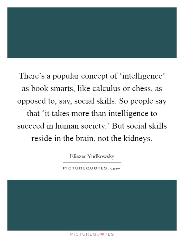 There's a popular concept of ‘intelligence' as book smarts, like calculus or chess, as opposed to, say, social skills. So people say that ‘it takes more than intelligence to succeed in human society.' But social skills reside in the brain, not the kidneys Picture Quote #1