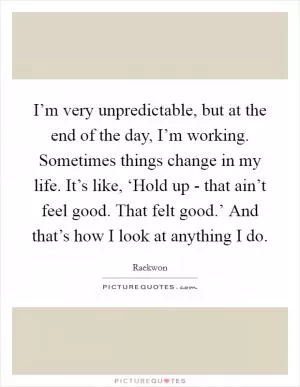 I’m very unpredictable, but at the end of the day, I’m working. Sometimes things change in my life. It’s like, ‘Hold up - that ain’t feel good. That felt good.’ And that’s how I look at anything I do Picture Quote #1