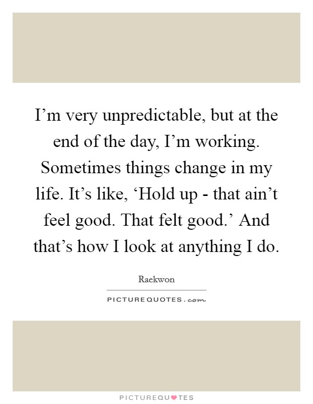 I'm very unpredictable, but at the end of the day, I'm working. Sometimes things change in my life. It's like, ‘Hold up - that ain't feel good. That felt good.' And that's how I look at anything I do Picture Quote #1