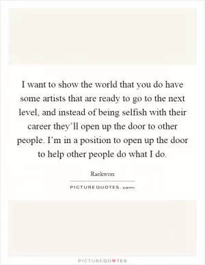 I want to show the world that you do have some artists that are ready to go to the next level, and instead of being selfish with their career they’ll open up the door to other people. I’m in a position to open up the door to help other people do what I do Picture Quote #1