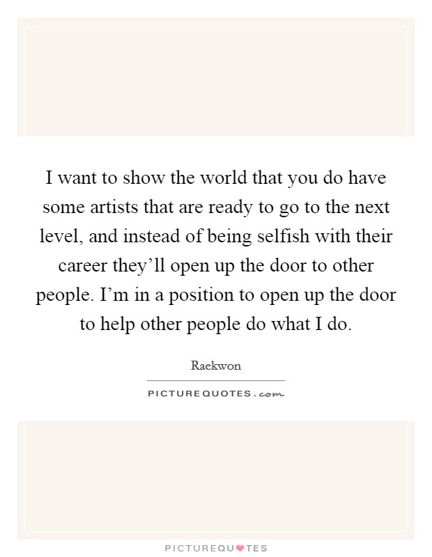 I want to show the world that you do have some artists that are ready to go to the next level, and instead of being selfish with their career they'll open up the door to other people. I'm in a position to open up the door to help other people do what I do Picture Quote #1