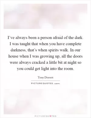 I’ve always been a person afraid of the dark. I was taught that when you have complete darkness, that’s when spirits walk. In our house when I was growing up, all the doors were always cracked a little bit at night so you could get light into the room Picture Quote #1