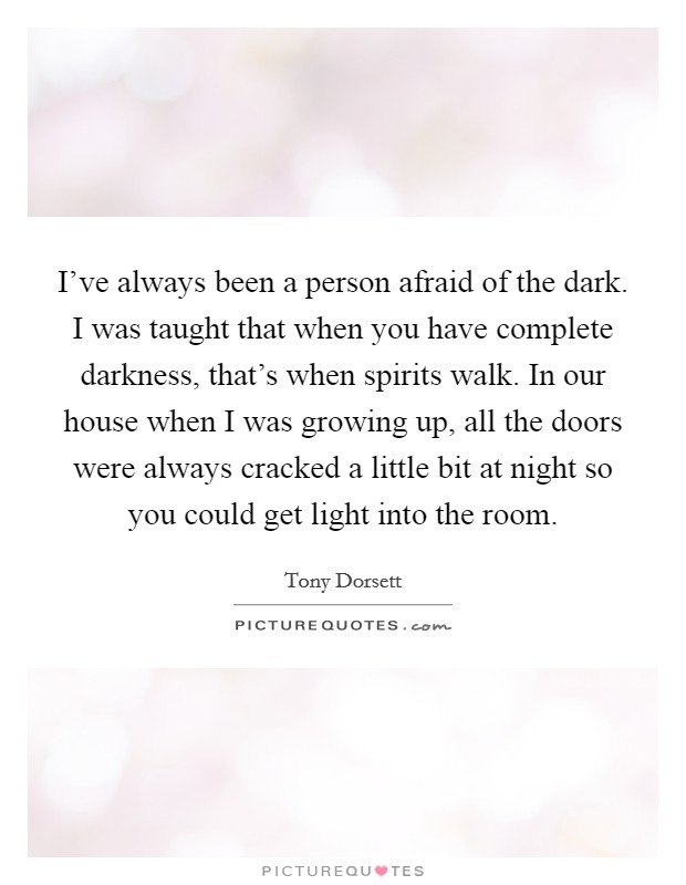 I've always been a person afraid of the dark. I was taught that when you have complete darkness, that's when spirits walk. In our house when I was growing up, all the doors were always cracked a little bit at night so you could get light into the room Picture Quote #1