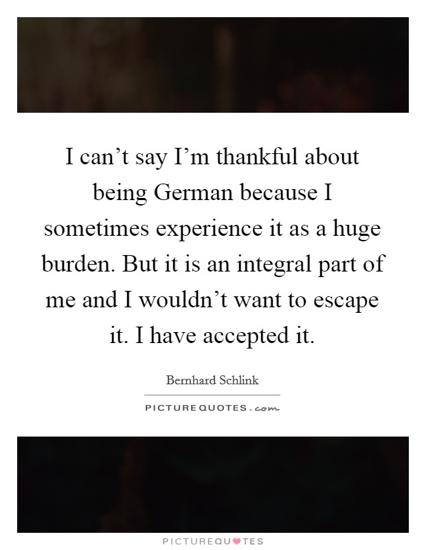 I can't say I'm thankful about being German because I sometimes experience it as a huge burden. But it is an integral part of me and I wouldn't want to escape it. I have accepted it Picture Quote #1